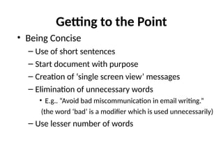 Getting to the Point
• Being Concise
– Use of short sentences
– Start document with purpose
– Creation of ‘single screen view’ messages
– Elimination of unnecessary words
• E.g.. “Avoid bad miscommunication in email writing.”
(the word ‘bad’ is a modifier which is used unnecessarily)
– Use lesser number of words
 
