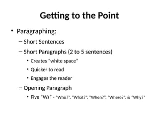 Getting to the Point
• Paragraphing:
– Short Sentences
– Short Paragraphs (2 to 5 sentences)
• Creates “white space”
• Quicker to read
• Engages the reader
– Opening Paragraph
• Five “Ws” - “Who?”, “What?”, “When?”, “Where?”, & “Why?”
 