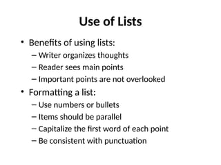 Use of Lists
• Benefits of using lists:
– Writer organizes thoughts
– Reader sees main points
– Important points are not overlooked
• Formatting a list:
– Use numbers or bullets
– Items should be parallel
– Capitalize the first word of each point
– Be consistent with punctuation
 
