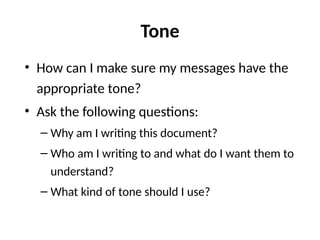 Tone
• How can I make sure my messages have the
appropriate tone?
• Ask the following questions:
– Why am I writing this document?
– Who am I writing to and what do I want them to
understand?
– What kind of tone should I use?
 