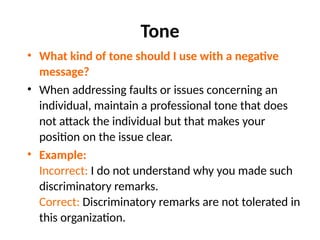 Tone
• What kind of tone should I use with a negative
message?
• When addressing faults or issues concerning an
individual, maintain a professional tone that does
not attack the individual but that makes your
position on the issue clear.
• Example:
Incorrect: I do not understand why you made such
discriminatory remarks.
Correct: Discriminatory remarks are not tolerated in
this organization.
 