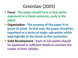 Greenlaw (2005)
• Focus - The paper should have a clear point,
expressed as a thesis sentence, early in the
paper.
• Organization - The purpose of the paper is to
prove its point. To that end, the paper should be
organized as a series of major sub-points which
lead logically to the thesis as the conclusion.
• Solid Development - Each of sub-points should
be explained in sufficient detail to convince the
reader of their validity.
 