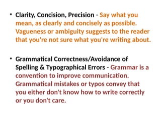 • Clarity, Concision, Precision - Say what you
mean, as clearly and concisely as possible.
Vagueness or ambiguity suggests to the reader
that you're not sure what you're writing about.
• Grammatical Correctness/Avoidance of
Spelling & Typographical Errors - Grammar is a
convention to improve communication.
Grammatical mistakes or typos convey that
you either don't know how to write correctly
or you don't care.
 