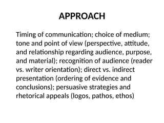 APPROACH
Timing of communication; choice of medium;
tone and point of view (perspective, attitude,
and relationship regarding audience, purpose,
and material); recognition of audience (reader
vs. writer orientation); direct vs. indirect
presentation (ordering of evidence and
conclusions); persuasive strategies and
rhetorical appeals (logos, pathos, ethos)
 