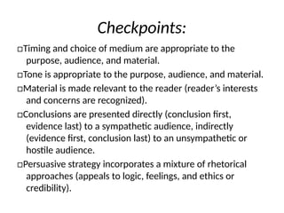 Checkpoints:
□Timing and choice of medium are appropriate to the
purpose, audience, and material.
□Tone is appropriate to the purpose, audience, and material.
□Material is made relevant to the reader (reader’s interests
and concerns are recognized).
□Conclusions are presented directly (conclusion first,
evidence last) to a sympathetic audience, indirectly
(evidence first, conclusion last) to an unsympathetic or
hostile audience.
□Persuasive strategy incorporates a mixture of rhetorical
approaches (appeals to logic, feelings, and ethics or
credibility).
 