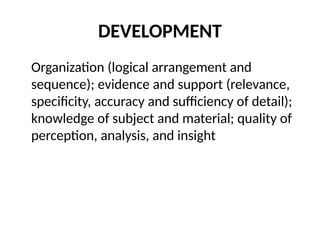 DEVELOPMENT
Organization (logical arrangement and
sequence); evidence and support (relevance,
specificity, accuracy and sufficiency of detail);
knowledge of subject and material; quality of
perception, analysis, and insight
 
