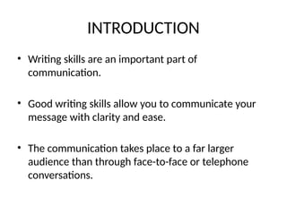 INTRODUCTION
• Writing skills are an important part of
communication.
• Good writing skills allow you to communicate your
message with clarity and ease.
• The communication takes place to a far larger
audience than through face-to-face or telephone
conversations.
 