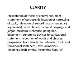 CLARITY
Presentation of thesis or central argument
(statement of purpose, delineation or narrowing
of topic, relevance of subordinate or secondary
arguments); word choice; technical language and
jargon; structure (sentence, paragraph,
document); coherence devices (organizational
statement, repetition of words and phrases,
progression from familiar to unfamiliar, topic and
transitional sentences); textual markers
(headings, highlighting, formatting features)
 