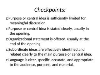 Checkpoints:
□Purpose or central idea is sufficiently limited for
meaningful discussion.
□Purpose or central idea is stated clearly, usually in
the opening.
□Organizational statement is offered, usually at the
end of the opening.
□Subordinate ideas are effectively identified and
related clearly to the main purpose or central idea.
□Language is clear, specific, accurate, and appropriate
to the audience, purpose, and material.
 