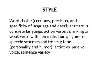 STYLE
Word choice (economy, precision, and
specificity of language and detail; abstract vs.
concrete language; action verbs vs. linking or
weak verbs with nominalizations; figures of
speech: schemes and tropes); tone
(personality and humor); active vs. passive
voice; sentence variety
 