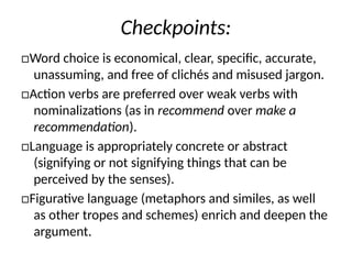 Checkpoints:
□Word choice is economical, clear, specific, accurate,
unassuming, and free of clichés and misused jargon.
□Action verbs are preferred over weak verbs with
nominalizations (as in recommend over make a
recommendation).
□Language is appropriately concrete or abstract
(signifying or not signifying things that can be
perceived by the senses).
□Figurative language (metaphors and similes, as well
as other tropes and schemes) enrich and deepen the
argument.
 