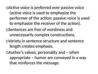 □Active voice is preferred over passive voice
(active voice is used to emphasize the
performer of the action; passive voice is used
to emphasize the receiver of the action).
□Sentences are free of wordiness and
unnecessarily complex constructions.
□Variety in sentence structure and sentence
length creates emphasis.
□Author’s values, personality and – when
appropriate – humor are conveyed in a way
that reinforces the message.
 