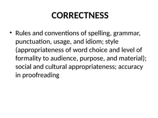 CORRECTNESS
• Rules and conventions of spelling, grammar,
punctuation, usage, and idiom; style
(appropriateness of word choice and level of
formality to audience, purpose, and material);
social and cultural appropriateness; accuracy
in proofreading
 