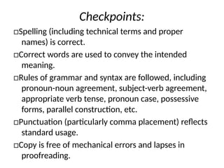 Checkpoints:
□Spelling (including technical terms and proper
names) is correct.
□Correct words are used to convey the intended
meaning.
□Rules of grammar and syntax are followed, including
pronoun-noun agreement, subject-verb agreement,
appropriate verb tense, pronoun case, possessive
forms, parallel construction, etc.
□Punctuation (particularly comma placement) reflects
standard usage.
□Copy is free of mechanical errors and lapses in
proofreading.
 