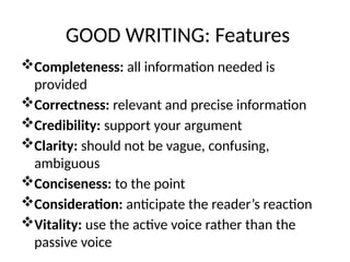 GOOD WRITING: Features
Completeness: all information needed is
provided
Correctness: relevant and precise information
Credibility: support your argument
Clarity: should not be vague, confusing,
ambiguous
Conciseness: to the point
Consideration: anticipate the reader’s reaction
Vitality: use the active voice rather than the
passive voice
 