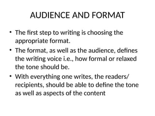 AUDIENCE AND FORMAT
• The first step to writing is choosing the
appropriate format.
• The format, as well as the audience, defines
the writing voice i.e., how formal or relaxed
the tone should be.
• With everything one writes, the readers/
recipients, should be able to define the tone
as well as aspects of the content
 