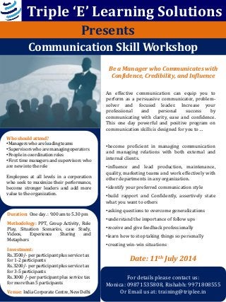 Be a Manager who Communicates with
Confidence, Credibility, and Influence
Communication Skill Workshop
An effective communication can equip you to
perform as a persuasive communicator, problem-
solver and focused leader. Increase your
professional and personal success by
communicating with clarity, ease and confidence.
This one day powerful and positive program on
communication skills is designed for you to …
•become proficient in managing communication
and managing relations with both external and
internal clients.
•influence and lead production, maintenance,
quality, marketing teams and work effectively with
other departments in any organization.
•identify your preferred communication style
•build rapport and Confidently, assertively state
what you want to others
•asking questions to overcome generalizations
•understand the importance of follow ups
•receive and give feedback professionally
•learn how to stop taking things so personally
•creating win-win situations
Who should attend?
•Managers who are leading teams
•Supervisors who are managing operators
•People in coordination roles
•First time managers and supervisors who
are new into the role
Employees at all levels in a corporation
who seek to maximize their performance,
become stronger leaders and add more
value to the organization.
Duration: One day. : 9.00 am to 5.30 pm
Methodology: PPT, Group Activity, Role
Play, Situation Scenarios, case Study,
Videos, Experience Sharing and
Metaphors
Investment:
Rs.3500/- per participant plus service tax
for 1-2 participants
Rs.3200/- per participant plus service tax
for 3-5 participants
Rs.3000 /- per participant plus service tax
for more than 5 participants
Venue: India Corporate Centre, New Delhi
For details please contact us:
Monica: 09871535808, Rishabh: 9971808555
Or Email us at: training@triplee.in
Presents
Triple ‘E’ Learning Solutions
Date: 11th July 2014
 