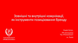 Зовнішні та внутрішні комунікації,
як інструменти позиціювання бренду
Надія Кугук,
PR-менеджер
ТЦ «Роксолана»
м. Львів
 