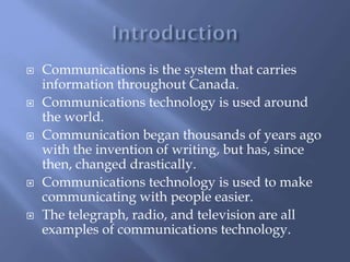  Communications is the system that carries
information throughout Canada.
 Communications technology is used around
the world.
 Communication began thousands of years ago
with the invention of writing, but has, since
then, changed drastically.
 Communications technology is used to make
communicating with people easier.
 The telegraph, radio, and television are all
examples of communications technology.
 