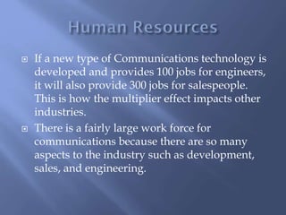  If a new type of Communications technology is
developed and provides 100 jobs for engineers,
it will also provide 300 jobs for salespeople.
This is how the multiplier effect impacts other
industries.
 There is a fairly large work force for
communications because there are so many
aspects to the industry such as development,
sales, and engineering.
 