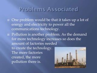  One problem would be that it takes up a lot of
energy and electricity to power all the
communications technology.
 Pollution is another problem. As the demand
for more technology increases so does the
amount of factories needed
to create the technology.
The more factories
created, the more
pollution there is.
 