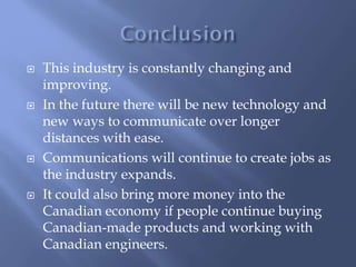  This industry is constantly changing and
improving.
 In the future there will be new technology and
new ways to communicate over longer
distances with ease.
 Communications will continue to create jobs as
the industry expands.
 It could also bring more money into the
Canadian economy if people continue buying
Canadian-made products and working with
Canadian engineers.
 