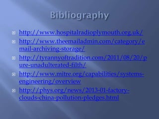  http://www.hospitalradioplymouth.org.uk/
 http://www.theemailadmin.com/category/e
mail-archiving-storage/
 http://tyrannyoftradition.com/2011/08/20/p
ure-unadulterated-filth/
 http://www.mitre.org/capabilities/systems-
engineering/overview
 http://phys.org/news/2013-01-factory-
clouds-china-pollution-pledges.html
 