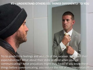 #1 – UNDERSTAND OTHERS SEE THINGS DIFFERENTLY TO YOU 
Try to predict the feelings and attitude of the receiver. What will their 
expectation be? What about their state of mind when you are 
communicating? What prejudices might they have? If you know these 
things before communicating, you reduce the risk of misinterpretation. 
 