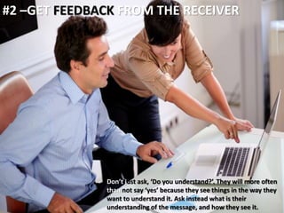 #2 –GET FEEDBACK FROM THE RECEIVER 
Don’t just ask, ‘Do you understand?’. They will more often 
than not say ‘yes’ because they see things in the way they 
want to understand it. Ask instead what is their 
understanding of the message, and how they see it. 
 