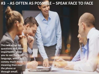 #3 - AS OFTEN AS POSSIBLE – SPEAK FACE TO FACE 
This will allow for 
questions and, most 
importantly, allow 
you to see the body 
language, which will 
convey much more 
meaning than over 
the phone or 
through email. 
 