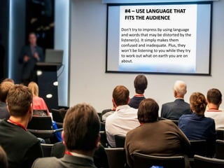#4 – USE LANGUAGE THAT 
FITS THE AUDIENCE 
Don’t try to impress by using language 
and words that may be distorted by the 
listener(s). It simply makes them 
confused and inadequate. Plus, they 
won’t be listening to you while they try 
to work out what on earth you are on 
about. 
 