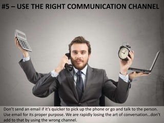 #5 – USE THE RIGHT COMMUNICATION CHANNEL 
Don’t send an email if it’s quicker to pick up the phone or go and talk to the person. 
Use email for its proper purpose. We are rapidly losing the art of conversation…don’t 
add to that by using the wrong channel. 
 