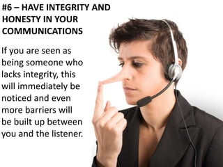 #6 – HAVE INTEGRITY AND 
HONESTY IN YOUR 
COMMUNICATIONS 
If you are seen as 
being someone who 
lacks integrity, this 
will immediately be 
noticed and even 
more barriers will 
be built up between 
you and the listener. 
 