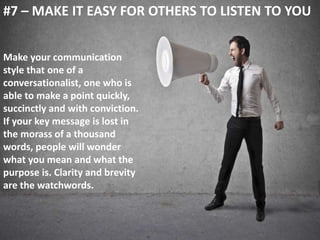 #7 – MAKE IT EASY FOR OTHERS TO LISTEN TO YOU 
Make your communication 
style that one of a 
conversationalist, one who is 
able to make a point quickly, 
succinctly and with conviction. 
If your key message is lost in 
the morass of a thousand 
words, people will wonder 
what you mean and what the 
purpose is. Clarity and brevity 
are the watchwords. 
 