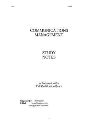 KLU                                           1/16/98




                COMMUNICATIONS
                  MANAGEMENT



                            STUDY
                            NOTES




                      In Preparation For
                     PMI Certification Exam




      Prepared By: Kim Ulmer
      E-Mail:     kimu@us.ibm.com
               kimu@austin.ibm.com




                                     1
 