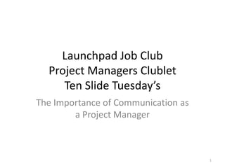 Launchpad Job Club
  Project Managers Clublet
     Ten Slide Tuesday’s
The Importance of Communication as
        a Project Manager



                                     1
 