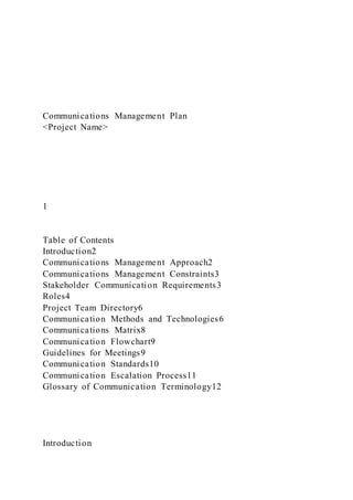 Communications Management Plan
<Project Name>
1
Table of Contents
Introduction2
Communications Management Approach2
Communications Management Constraints3
Stakeholder Communication Requirements3
Roles4
Project Team Directory6
Communication Methods and Technologies6
Communications Matrix8
Communication Flowchart9
Guidelines for Meetings9
Communication Standards10
Communication Escalation Process11
Glossary of Communication Terminology12
Introduction
 