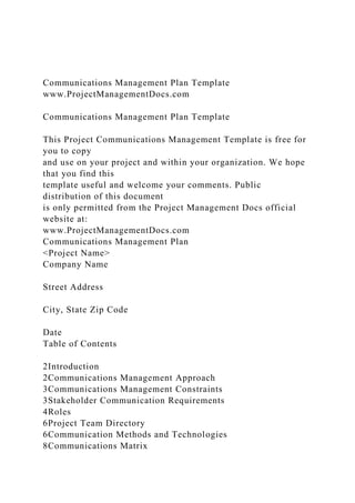 Communications Management Plan Template
www.ProjectManagementDocs.com
Communications Management Plan Template
This Project Communications Management Template is free for
you to copy
and use on your project and within your organization. We hope
that you find this
template useful and welcome your comments. Public
distribution of this document
is only permitted from the Project Management Docs official
website at:
www.ProjectManagementDocs.com
Communications Management Plan
<Project Name>
Company Name
Street Address
City, State Zip Code
Date
Table of Contents
2Introduction
2Communications Management Approach
3Communications Management Constraints
3Stakeholder Communication Requirements
4Roles
6Project Team Directory
6Communication Methods and Technologies
8Communications Matrix
 