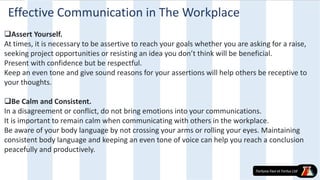 Assert Yourself.
At times, it is necessary to be assertive to reach your goals whether you are asking for a raise,
seeking project opportunities or resisting an idea you don’t think will be beneficial.
Present with confidence but be respectful.
Keep an even tone and give sound reasons for your assertions will help others be receptive to
your thoughts.
Be Calm and Consistent.
In a disagreement or conflict, do not bring emotions into your communications.
It is important to remain calm when communicating with others in the workplace.
Be aware of your body language by not crossing your arms or rolling your eyes. Maintaining
consistent body language and keeping an even tone of voice can help you reach a conclusion
peacefully and productively.
Effective Communication in The Workplace
 
