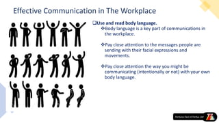 Effective Communication in The Workplace
Use and read body language.
Body language is a key part of communications in
the workplace.
Pay close attention to the messages people are
sending with their facial expressions and
movements.
Pay close attention the way you might be
communicating (intentionally or not) with your own
body language.
 
