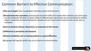 Common Barriers to Effective Communication:
The use of jargon. Over-complicated, unfamiliar and/or technical terms.
Emotional barriers and taboos. Some people may find it difficult to express their emotions and some topics
may be completely 'off-limits' or taboo. Taboo or difficult topics may include, but are not limited to, politics,
religion, disabilities (mental and physical), sexuality and sex, racism and any opinion that may be seen as
unpopular.
Lack of attention, interest, distractions, or irrelevance to the receiver.
Differences in perception and viewpoint.
Physical disabilities such as hearing problems or speech difficulties.
Language and linguistic ability may act as a barrier to communication.
 