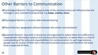 Other Barriers to Communication
Psychological Barriers: The psychological state of the communicators will influence how the
message is sent, received and perceived. E.g Anger, anxiety, stress
Physiological Barriers: a receiver with reduced hearing
Physical Barriers: geographic distance between the sender and receiver(s).
Systematic Barriers: may exist in structures and organisations where there are inefficient or
inappropriate information systems and communication channels, or where there is a lack of
understanding of the roles and responsibilities for communication. In such organizations,
people may be unclear of their role in the communication process and therefore not know
what is expected of them.

 