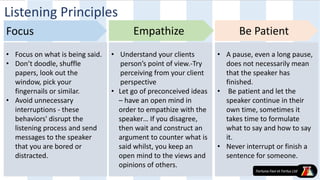 • Focus on what is being said.
• Don’t doodle, shuffle
papers, look out the
window, pick your
fingernails or similar.
• Avoid unnecessary
interruptions - these
behaviors' disrupt the
listening process and send
messages to the speaker
that you are bored or
distracted.
• Understand your clients
person’s point of view.-Try
perceiving from your client
perspective
• Let go of preconceived ideas
– have an open mind in
order to empathize with the
speaker… If you disagree,
then wait and construct an
argument to counter what is
said whilst, you keep an
open mind to the views and
opinions of others.
• A pause, even a long pause,
does not necessarily mean
that the speaker has
finished.
• Be patient and let the
speaker continue in their
own time, sometimes it
takes time to formulate
what to say and how to say
it.
• Never interrupt or finish a
sentence for someone.
Focus Empathize Be Patient
Listening Principles
 
