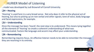 HURIER Model of Listening
…model was developed by Judi Brownell of Cornell University
H – Hearing
‘Hearing’ is used here in a very broad sense. Not only does it refer to the physical act of
hearing, but also to picking up on non-verbal and other signals; tone of voice, body language
and facial expressions, for example.
U – Understanding
Once the message has been ‘heard’, the next step is to understand. This means tying together
all the element of ‘hearing’ to create a coherent understanding of what was
communicated. Factors like language and accent may affect your understanding.
R – Remembering
Remembering requires focus. An effective listener needs to be able to remember the message
they are receiving in its entirety.
 