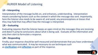 HURIER Model of Listening
I – Interpreting
Interpretation of the message builds on, and enhances, understanding. Interpretation
means considering factors such as the context in which the message was sent. Importantly,
here the listener also needs to be aware of, and avoid, any preconceptions or biases that
they may hold that may affect how the message is interpreted.
E – Evaluating
Evaluating requires that the listener keeps an open mind on the messages they are receiving
and doesn’t jump to conclusions about what is being said. Evaluate all the information and
only then start to formulate a response.
R – Responding
Finally, your response should be well-measured and demonstrate that you have understood
what was communicated. It may be necessary to use techniques such
as clarification and reflection as part of the response.
 