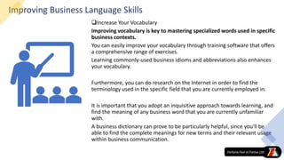 Improving Business Language Skills
Increase Your Vocabulary
Improving vocabulary is key to mastering specialized words used in specific
business contexts.
You can easily improve your vocabulary through training software that offers
a comprehensive range of exercises.
Learning commonly-used business idioms and abbreviations also enhances
your vocabulary.
Furthermore, you can do research on the Internet in order to find the
terminology used in the specific field that you are currently employed in.
It is important that you adopt an inquisitive approach towards learning, and
find the meaning of any business word that you are currently unfamiliar
with.
A business dictionary can prove to be particularly helpful, since you'll be
able to find the complete meanings for new terms and their relevant usage
within business communication.
 