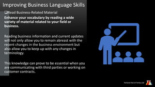 Improving Business Language Skills
Read Business-Related Material
Enhance your vocabulary by reading a wide
variety of material related to your field or
business.
Reading business information and current updates
will not only allow you to remain abreast with the
recent changes in the business environment but
also allow you to keep up with any changes in
terminology.
This knowledge can prove to be essential when you
are communicating with third parties or working on
customer contracts.
 