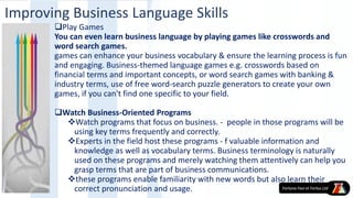 Play Games
You can even learn business language by playing games like crosswords and
word search games.
games can enhance your business vocabulary & ensure the learning process is fun
and engaging. Business-themed language games e.g. crosswords based on
financial terms and important concepts, or word search games with banking &
industry terms, use of free word-search puzzle generators to create your own
games, if you can't find one specific to your field.
Watch Business-Oriented Programs
Watch programs that focus on business. - people in those programs will be
using key terms frequently and correctly.
Experts in the field host these programs - f valuable information and
knowledge as well as vocabulary terms. Business terminology is naturally
used on these programs and merely watching them attentively can help you
grasp terms that are part of business communications.
these programs enable familiarity with new words but also learn their
correct pronunciation and usage.
Improving Business Language Skills
 