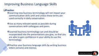 Improving Business Language Skills
Practice:
Learning new business terminology will not impact your
communication skills until and unless these terms are
used correctly in daily conversation.
Use as many relevant words as possible during
conversations with colleagues and peers.
Learned business terminology can and should be
incorporated into the presentations you give, so that you
are able to gain confidence in your ability to use the
terminology.
Practice your business language skills by writing business
letters (emails) and memos.
 
