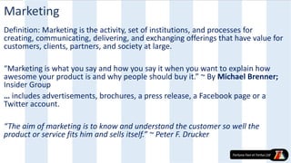 Marketing
Definition: Marketing is the activity, set of institutions, and processes for
creating, communicating, delivering, and exchanging offerings that have value for
customers, clients, partners, and society at large.
“Marketing is what you say and how you say it when you want to explain how
awesome your product is and why people should buy it.” ~ By Michael Brenner;
Insider Group
… includes advertisements, brochures, a press release, a Facebook page or a
Twitter account.
“The aim of marketing is to know and understand the customer so well the
product or service fits him and sells itself.” ~ Peter F. Drucker
 